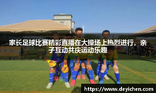 家长足球比赛精彩直播在大操场上热烈进行，亲子互动共庆运动乐趣